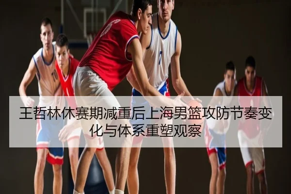 王哲林休赛期减重后上海男篮攻防节奏变化与体系重塑观察