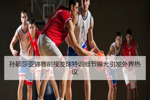 孙颖莎亚锦赛前接发球特训细节曝光引发外界热议